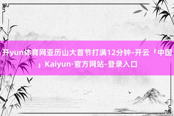 开yun体育网亚历山大首节打满12分钟-开云「中国」Kaiyun·官方网站-登录入口