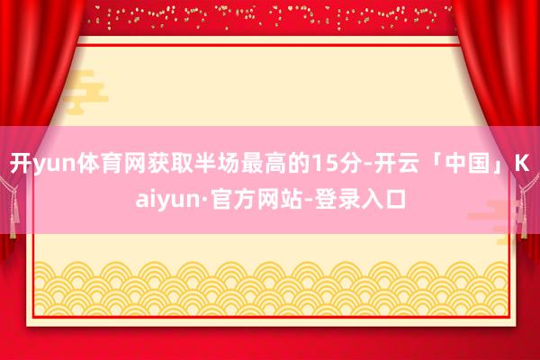 开yun体育网获取半场最高的15分-开云「中国」Kaiyun·官方网站-登录入口