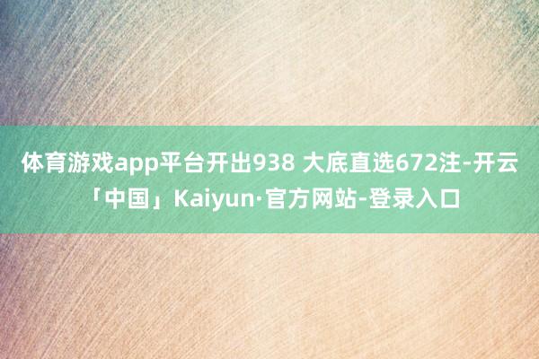 体育游戏app平台开出938 大底直选672注-开云「中国」Kaiyun·官方网站-登录入口