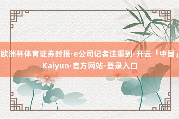 欧洲杯体育证券时报·e公司记者注重到-开云「中国」Kaiyun·官方网站-登录入口