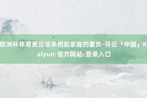 欧洲杯体育更应该承担起家庭的重负-开云「中国」Kaiyun·官方网站-登录入口