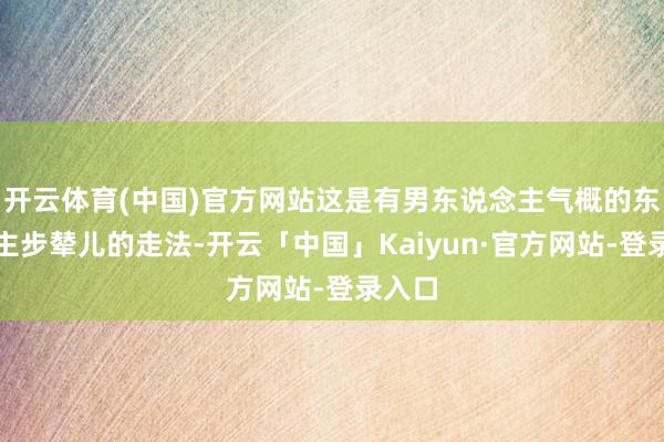 开云体育(中国)官方网站这是有男东说念主气概的东说念主步辇儿的走法-开云「中国」Kaiyun·官方网站-登录入口