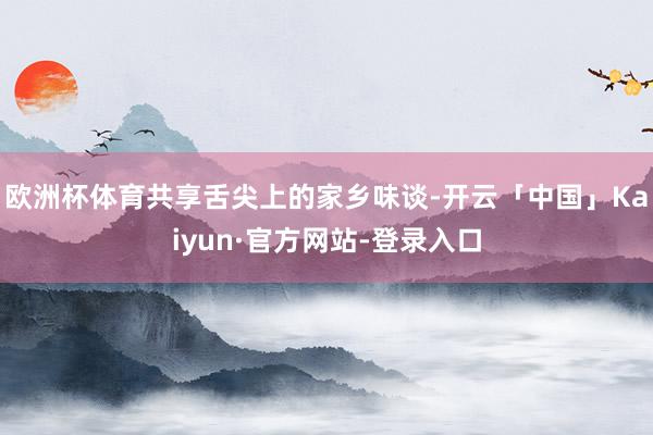 欧洲杯体育共享舌尖上的家乡味谈-开云「中国」Kaiyun·官方网站-登录入口
