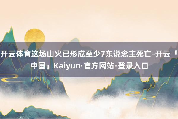 开云体育这场山火已形成至少7东说念主死亡-开云「中国」Kaiyun·官方网站-登录入口