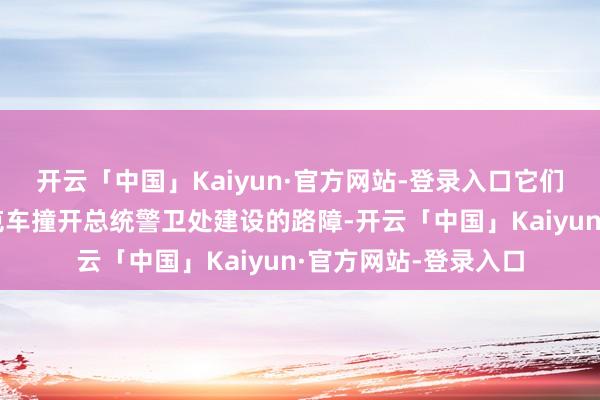 开云「中国」Kaiyun·官方网站-登录入口它们筹商使用警车或坦克车撞开总统警卫处建设的路障-开云「中国」Kaiyun·官方网站-登录入口