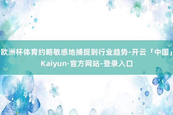 欧洲杯体育约略敏感地捕捉到行业趋势-开云「中国」Kaiyun·官方网站-登录入口