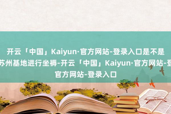开云「中国」Kaiyun·官方网站-登录入口是不是指标在苏州基地进行坐褥-开云「中国」Kaiyun·官方网站-登录入口