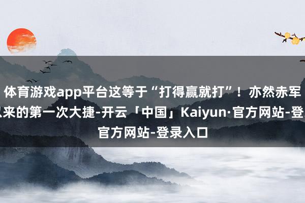体育游戏app平台这等于“打得赢就打”！亦然赤军长征以来的第一次大捷-开云「中国」Kaiyun·官方网站-登录入口