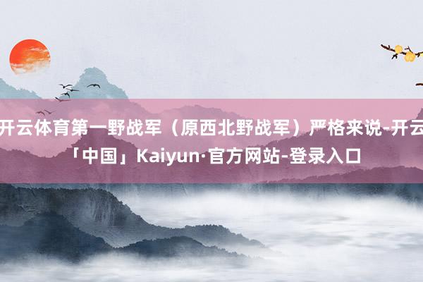 开云体育第一野战军（原西北野战军）严格来说-开云「中国」Kaiyun·官方网站-登录入口