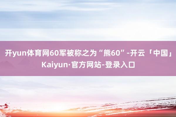 开yun体育网60军被称之为“熊60”-开云「中国」Kaiyun·官方网站-登录入口