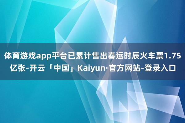 体育游戏app平台已累计售出春运时辰火车票1.75亿张-开云「中国」Kaiyun·官方网站-登录入口