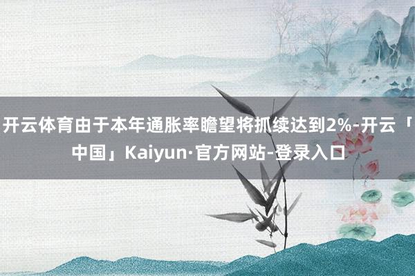 开云体育由于本年通胀率瞻望将抓续达到2%-开云「中国」Kaiyun·官方网站-登录入口
