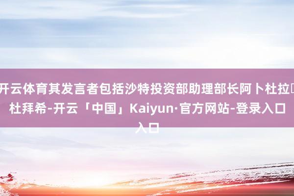 开云体育其发言者包括沙特投资部助理部长阿卜杜拉・杜拜希-开云「中国」Kaiyun·官方网站-登录入口