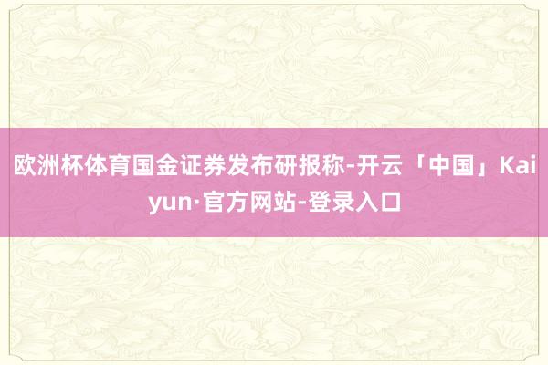 欧洲杯体育　　国金证券发布研报称-开云「中国」Kaiyun·官方网站-登录入口