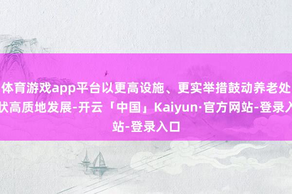 体育游戏app平台以更高设施、更实举措鼓动养老处行状高质地发展-开云「中国」Kaiyun·官方网站-登录入口