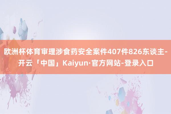 欧洲杯体育审理涉食药安全案件407件826东谈主-开云「中国」Kaiyun·官方网站-登录入口