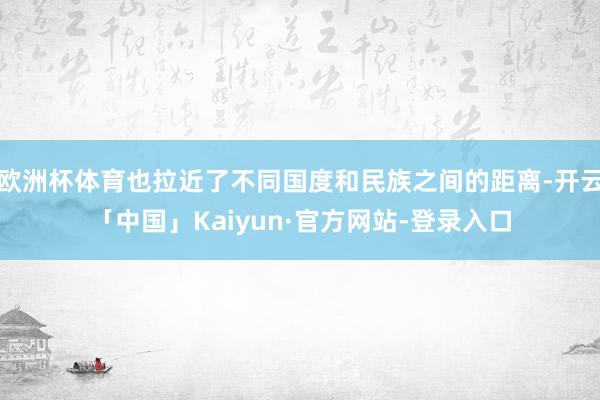 欧洲杯体育也拉近了不同国度和民族之间的距离-开云「中国」Kaiyun·官方网站-登录入口