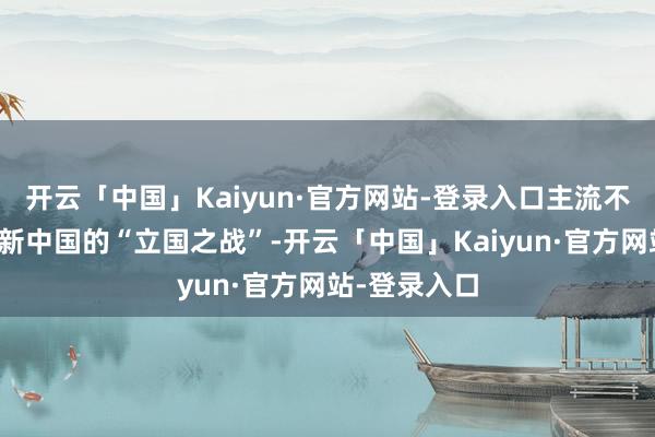 开云「中国」Kaiyun·官方网站-登录入口主流不雅点是咱们新中国的“立国之战”-开云「中国」Kaiyun·官方网站-登录入口