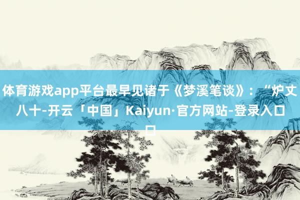 体育游戏app平台最早见诸于《梦溪笔谈》：“炉丈八十-开云「中国」Kaiyun·官方网站-登录入口