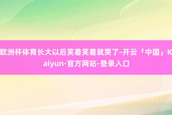 欧洲杯体育长大以后笑着笑着就哭了-开云「中国」Kaiyun·官方网站-登录入口