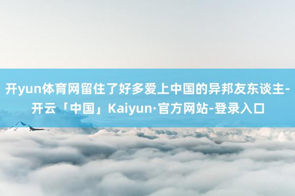开yun体育网留住了好多爱上中国的异邦友东谈主-开云「中国」Kaiyun·官方网站-登录入口