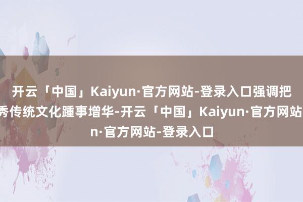开云「中国」Kaiyun·官方网站-登录入口强调把各民族优秀传统文化踵事增华-开云「中国」Kaiyun·官方网站-登录入口