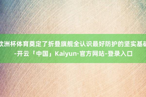 欧洲杯体育奠定了折叠旗舰全认识最好防护的坚实基础-开云「中国」Kaiyun·官方网站-登录入口