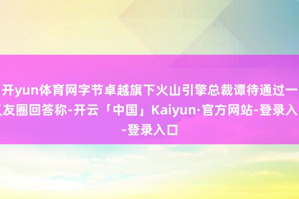 开yun体育网字节卓越旗下火山引擎总裁谭待通过一又友圈回答称-开云「中国」Kaiyun·官方网站-登录入口