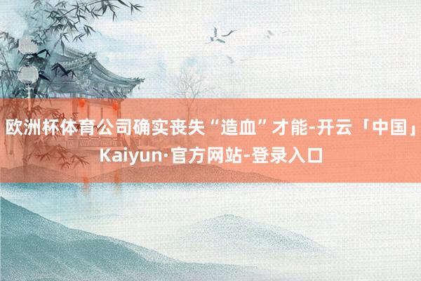 欧洲杯体育公司确实丧失“造血”才能-开云「中国」Kaiyun·官方网站-登录入口