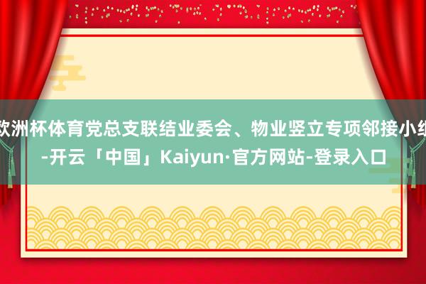 欧洲杯体育党总支联结业委会、物业竖立专项邻接小组-开云「中国」Kaiyun·官方网站-登录入口