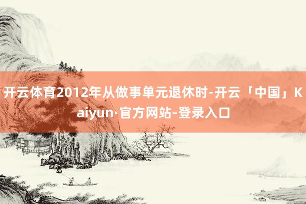 开云体育2012年从做事单元退休时-开云「中国」Kaiyun·官方网站-登录入口