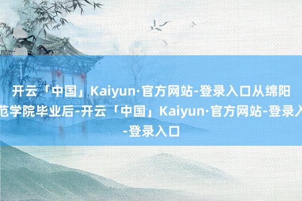 开云「中国」Kaiyun·官方网站-登录入口从绵阳师范学院毕业后-开云「中国」Kaiyun·官方网站-登录入口