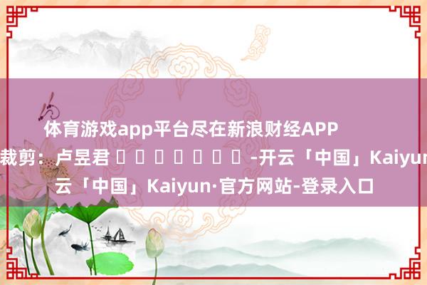 体育游戏app平台尽在新浪财经APP            						牵累裁剪：卢昱君 							-开云「中国」Kaiyun·官方网站-登录入口
