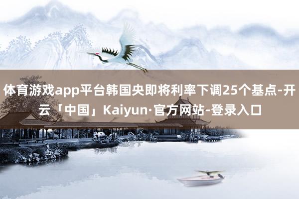 体育游戏app平台韩国央即将利率下调25个基点-开云「中国」Kaiyun·官方网站-登录入口