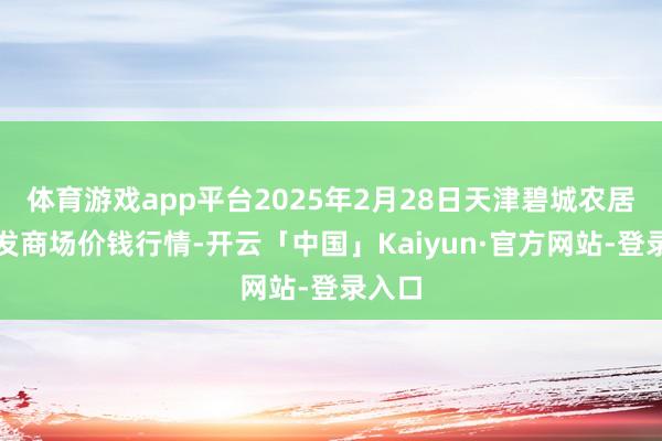 体育游戏app平台2025年2月28日天津碧城农居品批发商场价钱行情-开云「中国」Kaiyun·官方网站-登录入口