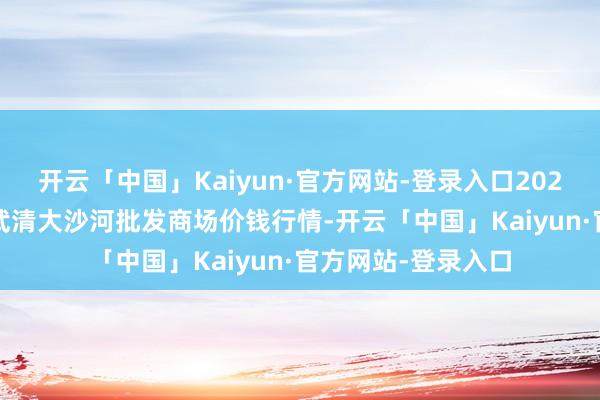 开云「中国」Kaiyun·官方网站-登录入口2025年2月28日天津武清大沙河批发商场价钱行情-开云「中国」Kaiyun·官方网站-登录入口