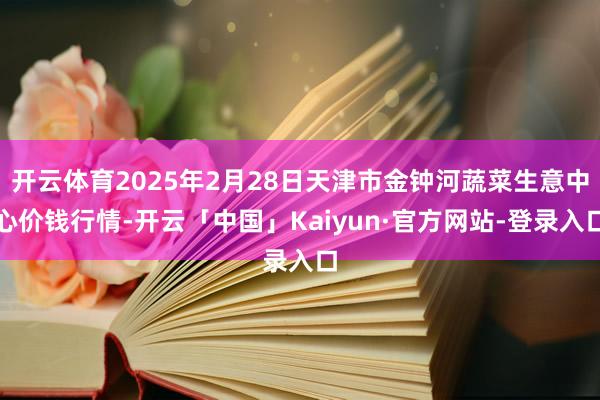开云体育2025年2月28日天津市金钟河蔬菜生意中心价钱行情-开云「中国」Kaiyun·官方网站-登录入口
