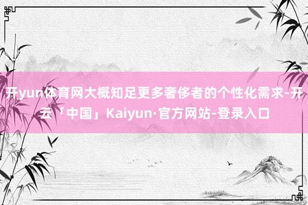 开yun体育网大概知足更多奢侈者的个性化需求-开云「中国」Kaiyun·官方网站-登录入口
