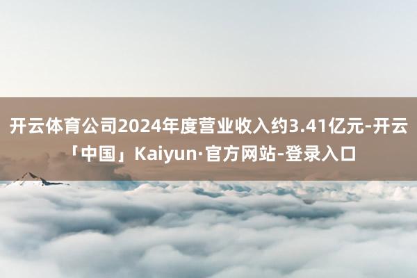 开云体育公司2024年度营业收入约3.41亿元-开云「中国」Kaiyun·官方网站-登录入口