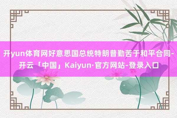 开yun体育网好意思国总统特朗普勤苦于和平合同-开云「中国」Kaiyun·官方网站-登录入口