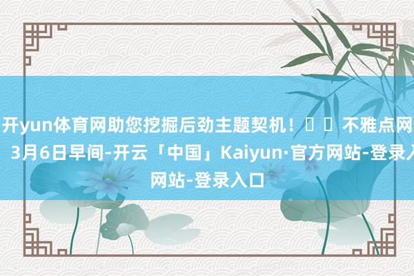 开yun体育网助您挖掘后劲主题契机！		不雅点网讯：3月6日早间-开云「中国」Kaiyun·官方网站-登录入口