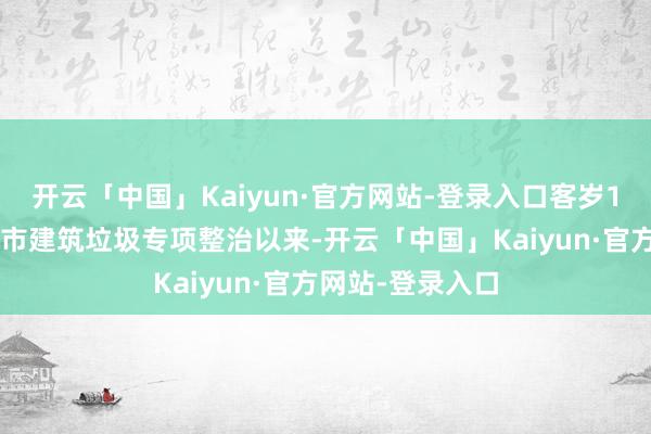 开云「中国」Kaiyun·官方网站-登录入口客岁10月开展天下城市建筑垃圾专项整治以来-开云「中国」Kaiyun·官方网站-登录入口