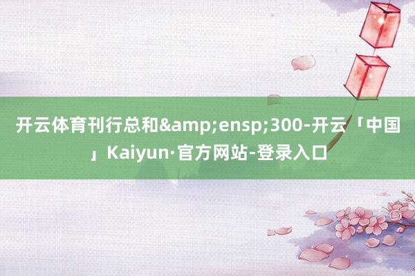 开云体育刊行总和 300-开云「中国」Kaiyun·官方网站-登录入口