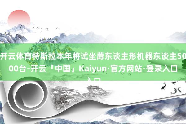 开云体育特斯拉本年将试坐蓐东谈主形机器东谈主5000台-开云「中国」Kaiyun·官方网站-登录入口