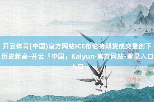 开云体育(中国)官方网站ICE布伦特期货成交量创下历史新高-开云「中国」Kaiyun·官方网站-登录入口