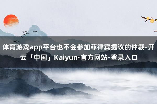 体育游戏app平台也不会参加菲律宾提议的仲裁-开云「中国」Kaiyun·官方网站-登录入口