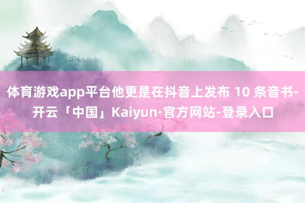 体育游戏app平台他更是在抖音上发布 10 条音书-开云「中国」Kaiyun·官方网站-登录入口