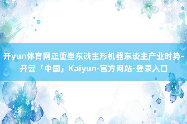开yun体育网正重塑东谈主形机器东谈主产业时势-开云「中国」Kaiyun·官方网站-登录入口