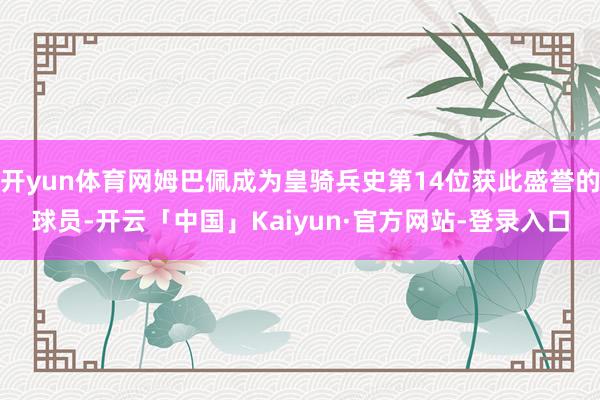 开yun体育网姆巴佩成为皇骑兵史第14位获此盛誉的球员-开云「中国」Kaiyun·官方网站-登录入口