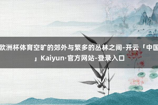 欧洲杯体育空旷的郊外与繁多的丛林之间-开云「中国」Kaiyun·官方网站-登录入口